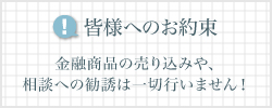 皆様へのお約束 金融商品の売り込みや、相談への勧誘は一切行いません!